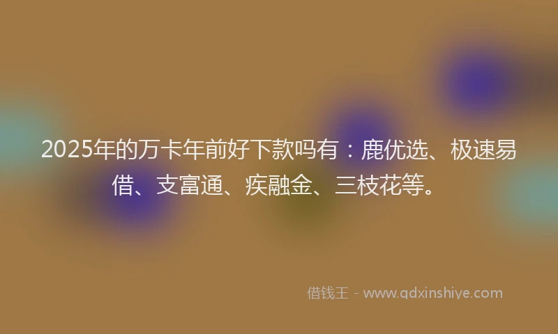 2025年的万卡年前好下款吗有：鹿优选、极速易借、支富通、疾融金、三枝花等。