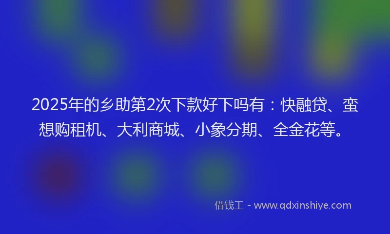 2025年的乡助第2次下款好下吗有：快融贷、蛮想购租机、大利商城、小象分期、全金花等。