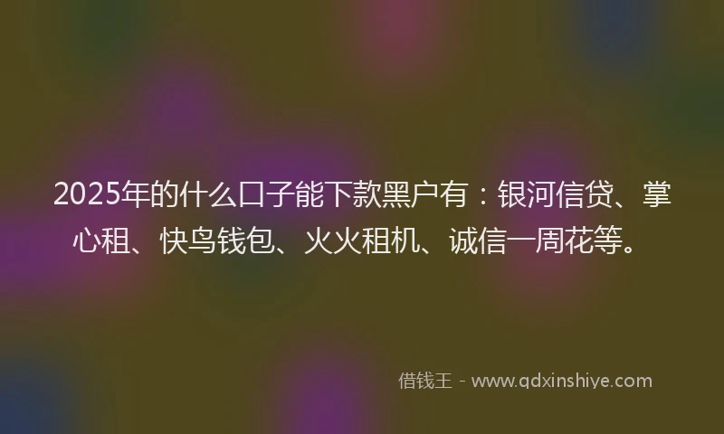 2025年的什么口子能下款黑户有：银河信贷、掌心租、快鸟钱包、火火租机、诚信一周花等。