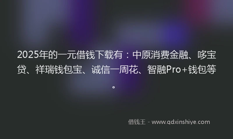 2025年的一元借钱下载有：中原消费金融、哆宝贷、祥瑞钱包宝、诚信一周花、智融Pro+钱包等。