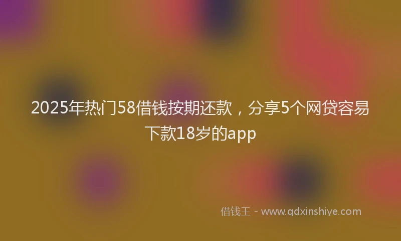 2025年热门58借钱按期还款，分享5个网贷容易下款18岁的app