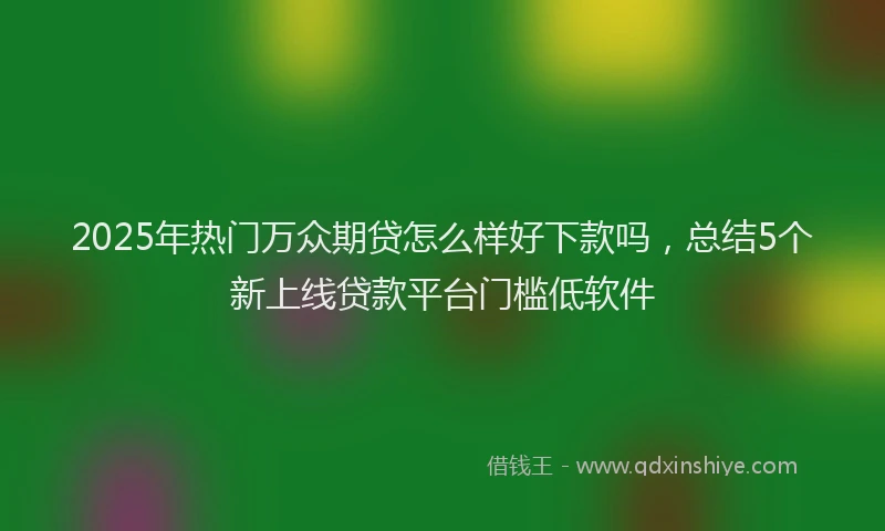 2025年热门万众期贷怎么样好下款吗，总结5个新上线贷款平台门槛低软件