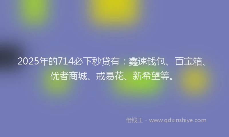 2025年的714必下秒贷有：鑫速钱包、百宝箱、优者商城、戒易花、新希望等。
