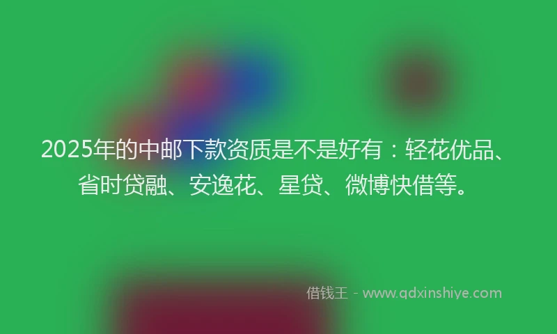 2025年的中邮下款资质是不是好有：轻花优品、省时贷融、安逸花、星贷、微博快借等。