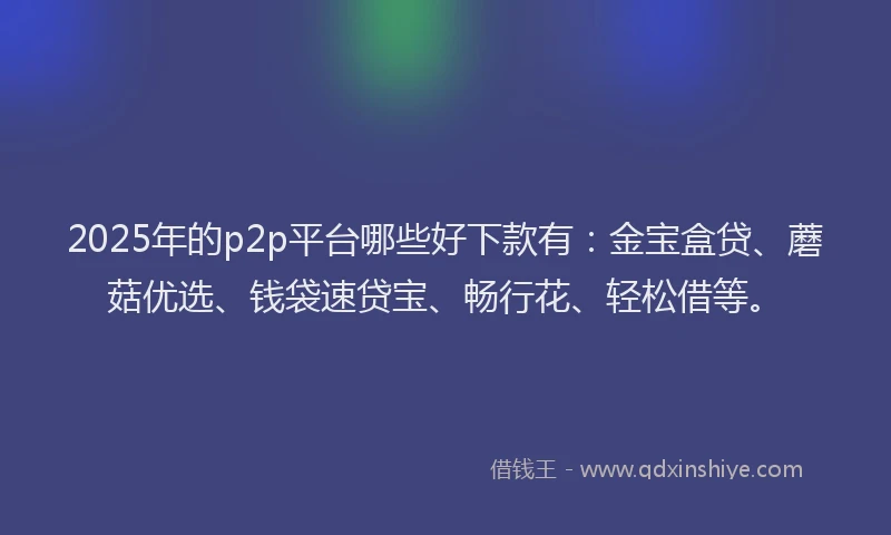 2025年的p2p平台哪些好下款有：金宝盒贷、蘑菇优选、钱袋速贷宝、畅行花、轻松借等。