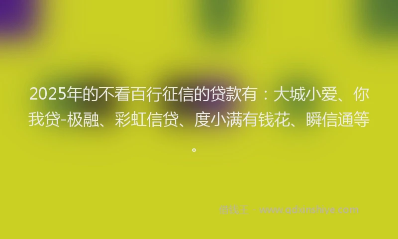 2025年的不看百行征信的贷款有：大城小爱、你我贷-极融、彩虹信贷、度小满有钱花、瞬信通等。