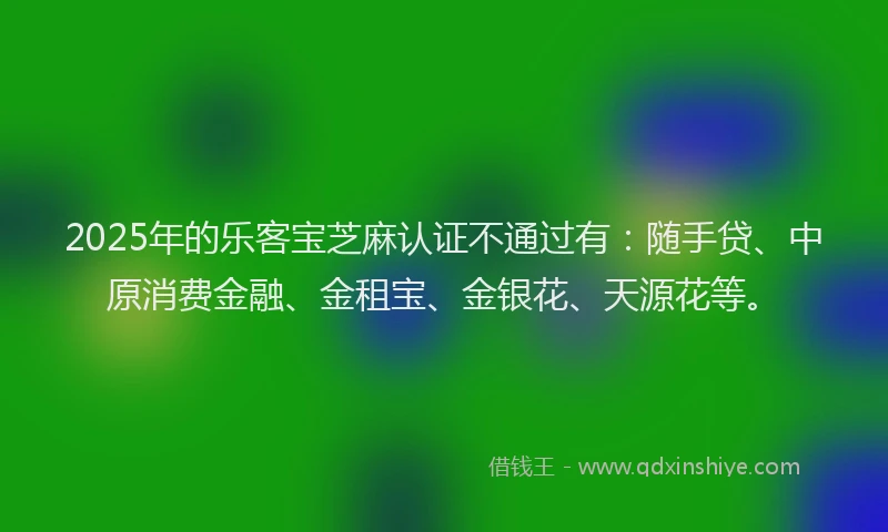 2025年的乐客宝芝麻认证不通过有：随手贷、中原消费金融、金租宝、金银花、天源花等。