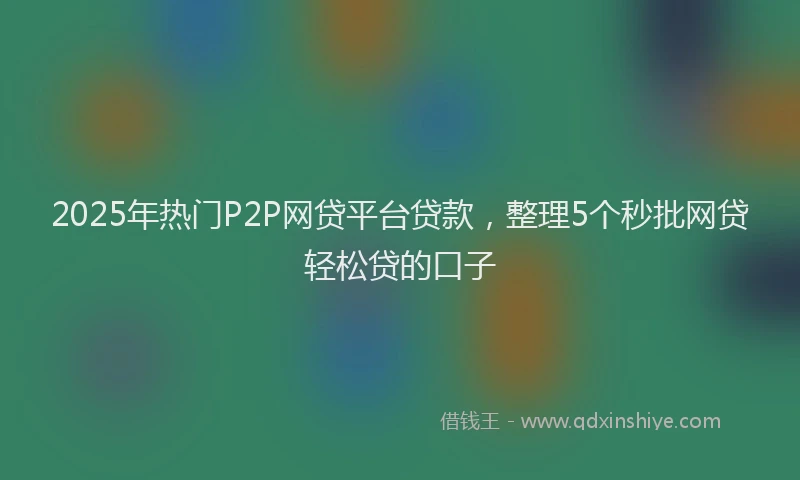 2025年热门P2P网贷平台贷款，整理5个秒批网贷轻松贷的口子