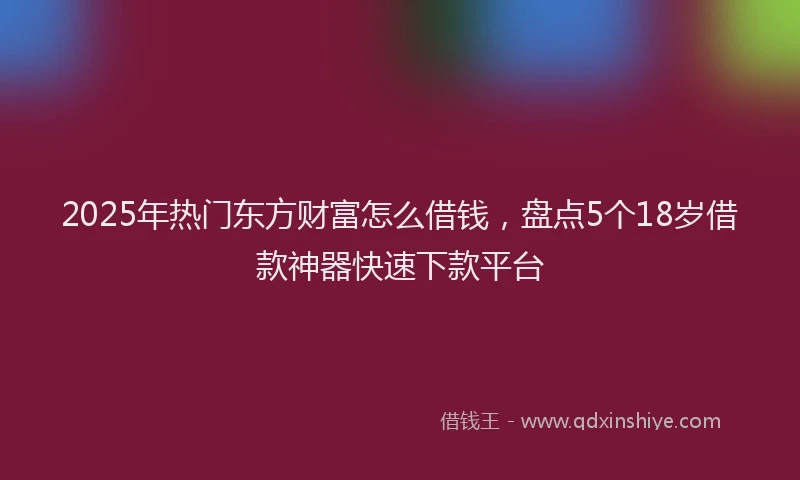 2025年热门东方财富怎么借钱，盘点5个18岁借款神器快速下款平台