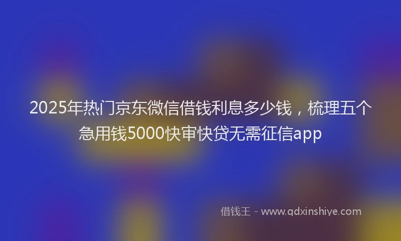 2025年热门京东微信借钱利息多少钱，梳理五个急用钱5000快审快贷无需征信app