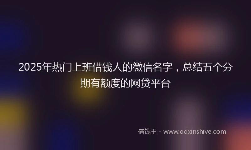 2025年热门上班借钱人的微信名字，总结五个分期有额度的网贷平台