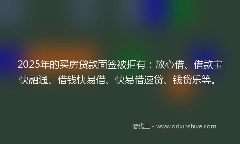 2025年的买房贷款面签被拒有：放心借、借款宝快融通、借钱快易借、快易借速贷、钱贷乐等。
