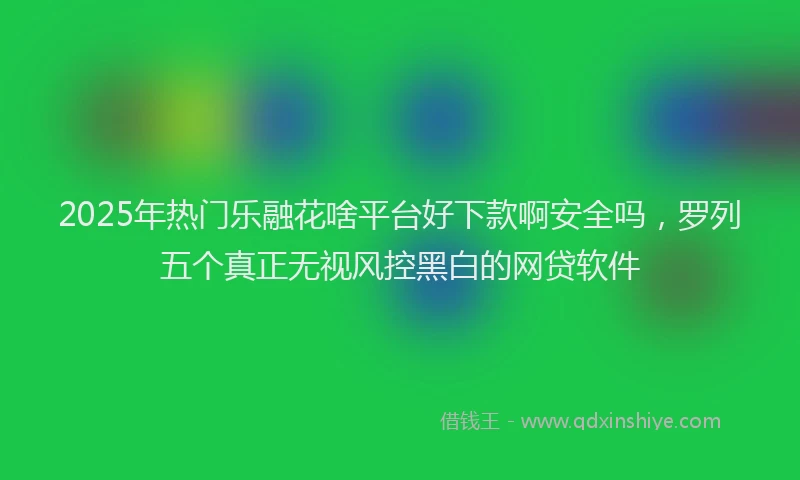 2025年热门乐融花啥平台好下款啊安全吗，罗列五个真正无视风控黑白的网贷软件