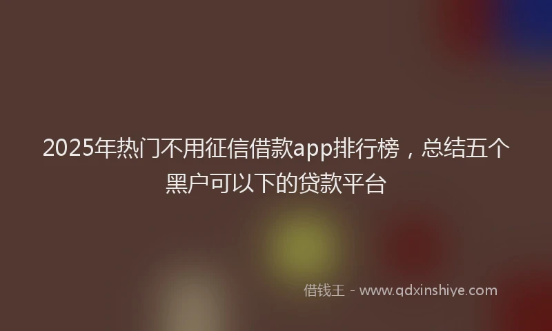 2025年热门不用征信借款app排行榜，总结五个黑户可以下的贷款平台