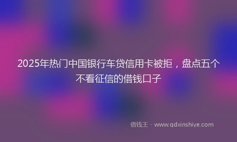 2025年热门中国银行车贷信用卡被拒，盘点五个不看征信的借钱口子