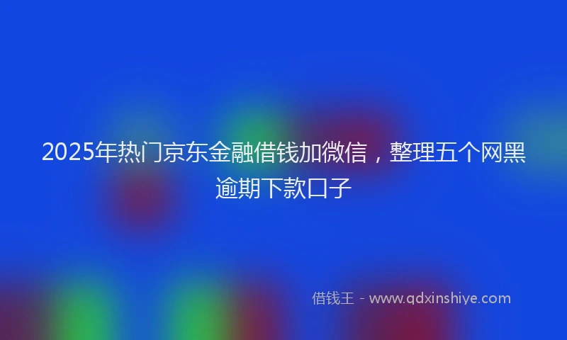 2025年热门京东金融借钱加微信，整理五个网黑逾期下款口子