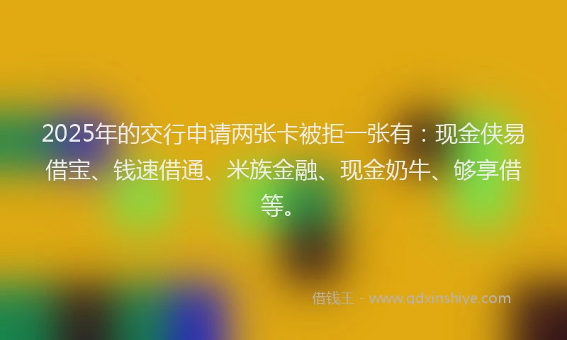 2025年的交行申请两张卡被拒一张有：现金侠易借宝、钱速借通、米族金融、现金奶牛、够享借等。