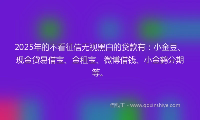 2025年的不看征信无视黑白的贷款有：小金豆、现金贷易借宝、金租宝、微博借钱、小金鹤分期等。