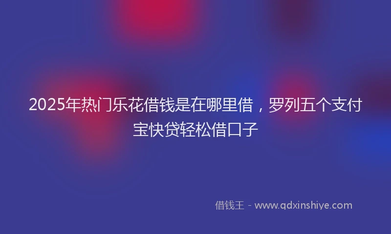 2025年热门乐花借钱是在哪里借，罗列五个支付宝快贷轻松借口子