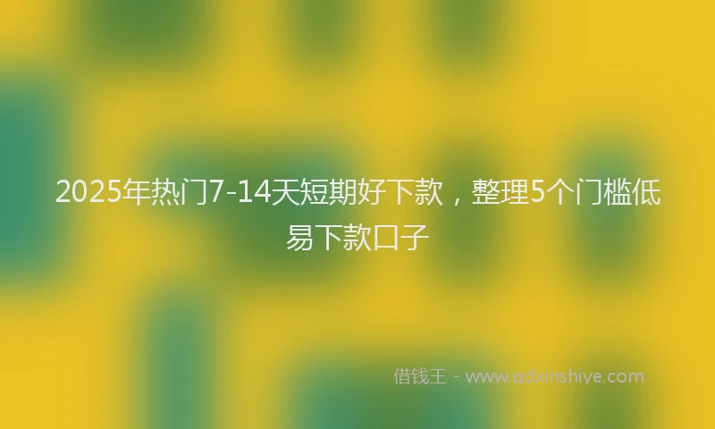 2025年热门7-14天短期好下款，整理5个门槛低易下款口子
