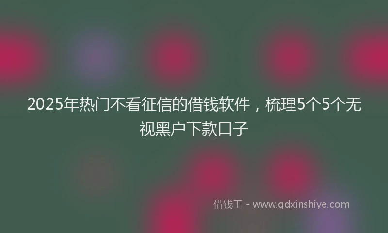 2025年热门不看征信的借钱软件，梳理5个5个无视黑户下款口子