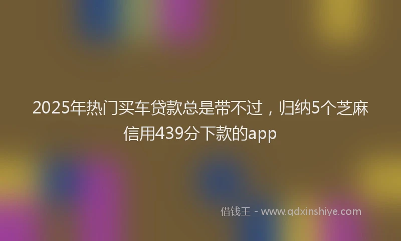 2025年热门买车贷款总是带不过，归纳5个芝麻信用439分下款的app