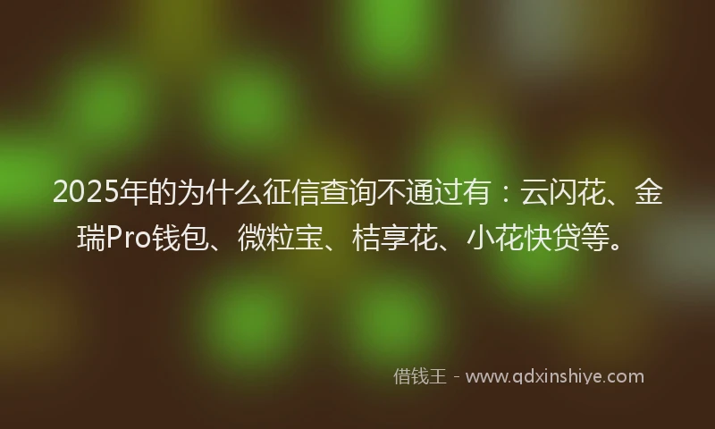 2025年的为什么征信查询不通过有：云闪花、金瑞Pro钱包、微粒宝、桔享花、小花快贷等。