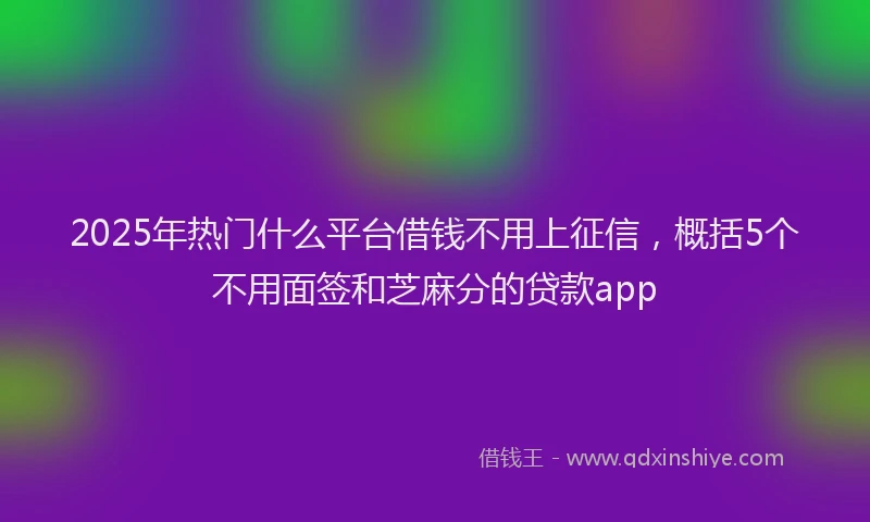 2025年热门什么平台借钱不用上征信，概括5个不用面签和芝麻分的贷款app