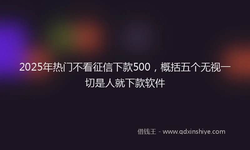 2025年热门不看征信下款500，概括五个无视一切是人就下款软件