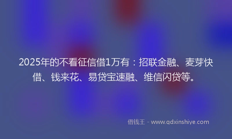 2025年的不看征信借1万有：招联金融、麦芽快借、钱来花、易贷宝速融、维信闪贷等。