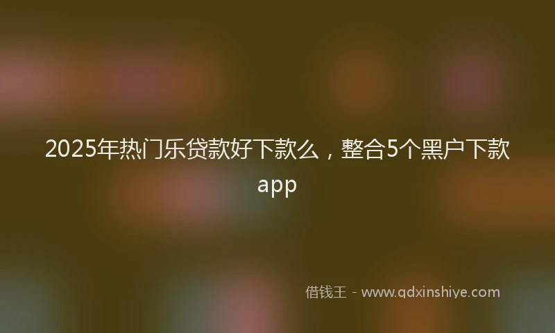 2025年热门乐贷款好下款么，整合5个黑户下款app