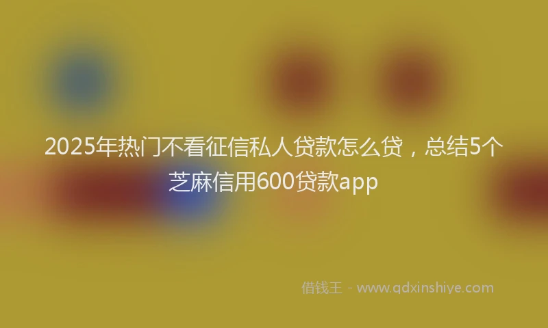 2025年热门不看征信私人贷款怎么贷，总结5个芝麻信用600贷款app