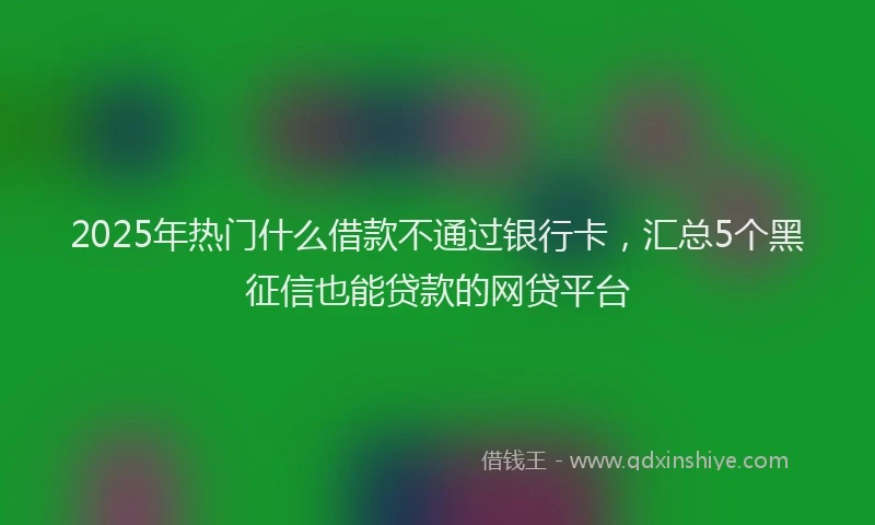 2025年热门什么借款不通过银行卡，汇总5个黑征信也能贷款的网贷平台