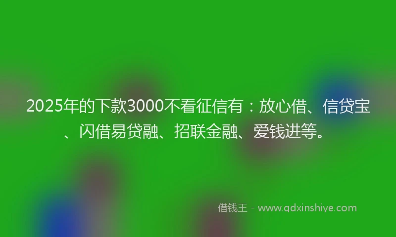2025年的下款3000不看征信有：放心借、信贷宝、闪借易贷融、招联金融、爱钱进等。