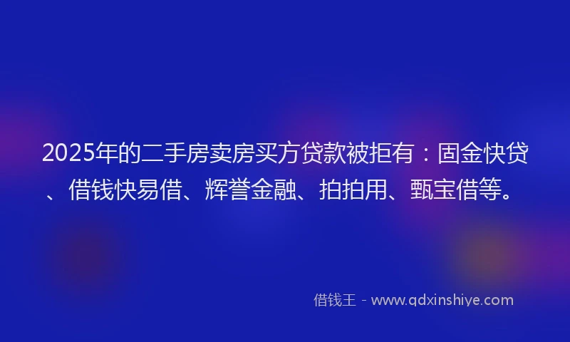 2025年的二手房卖房买方贷款被拒有：固金快贷、借钱快易借、辉誉金融、拍拍用、甄宝借等。