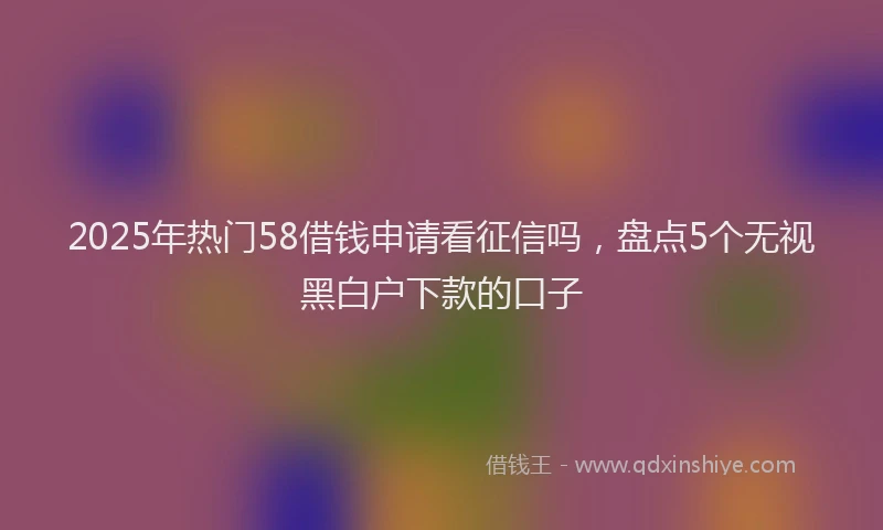 2025年热门58借钱申请看征信吗，盘点5个无视黑白户下款的口子