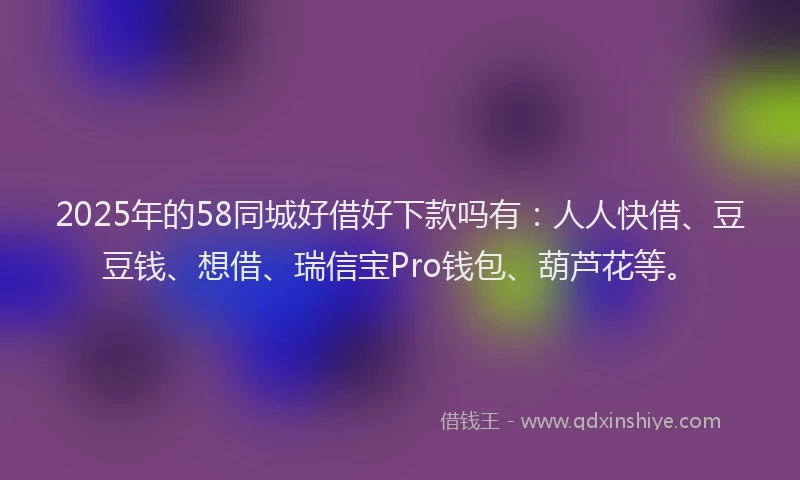 2025年的58同城好借好下款吗有：人人快借、豆豆钱、想借、瑞信宝Pro钱包、葫芦花等。