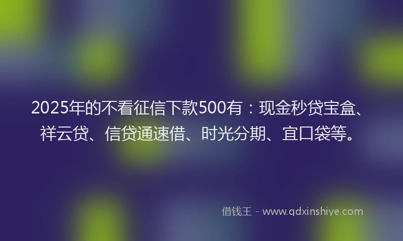 2025年的不看征信下款500有：现金秒贷宝盒、祥云贷、信贷通速借、时光分期、宜口袋等。