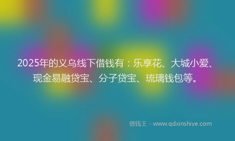 2025年的义乌线下借钱有：乐享花、大城小爱、现金易融贷宝、分子贷宝、琉璃钱包等。