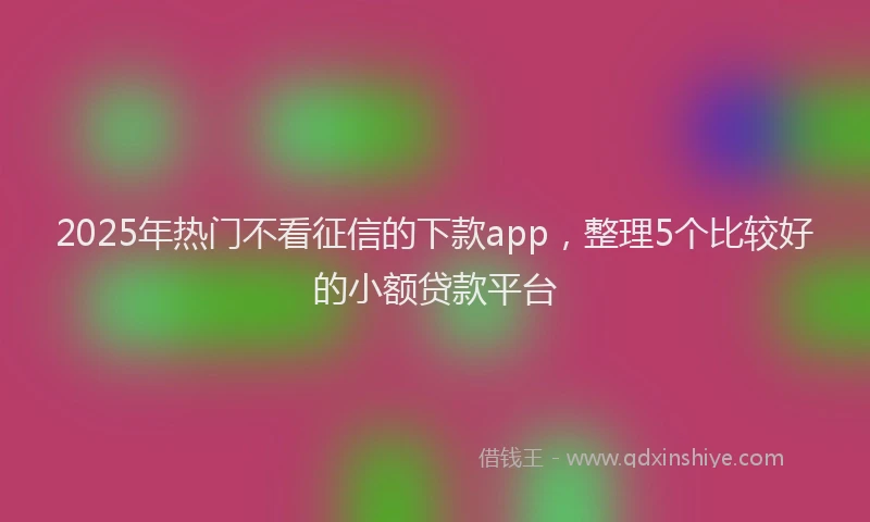 2025年热门不看征信的下款app，整理5个比较好的小额贷款平台