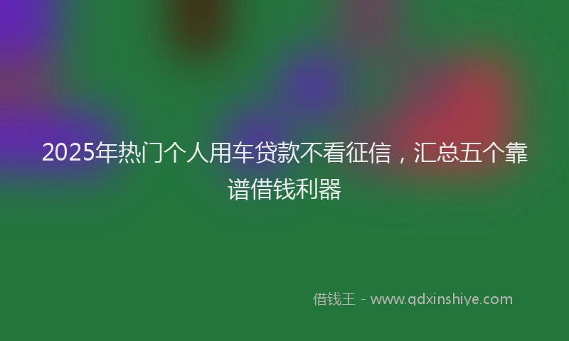 2025年热门个人用车贷款不看征信，汇总五个靠谱借钱利器