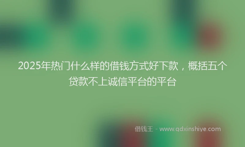 2025年热门什么样的借钱方式好下款，概括五个贷款不上诚信平台的平台