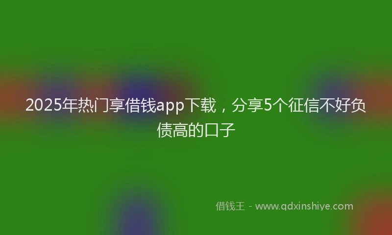 2025年热门享借钱app下载，分享5个征信不好负债高的口子