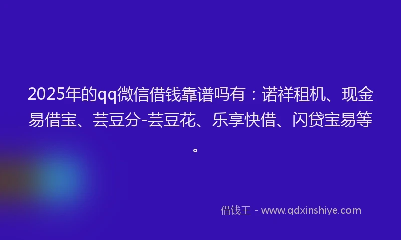 2025年的qq微信借钱靠谱吗有：诺祥租机、现金易借宝、芸豆分-芸豆花、乐享快借、闪贷宝易等。