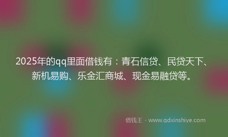 2025年的qq里面借钱有：青石信贷、民贷天下、新机易购、乐金汇商城、现金易融贷等。