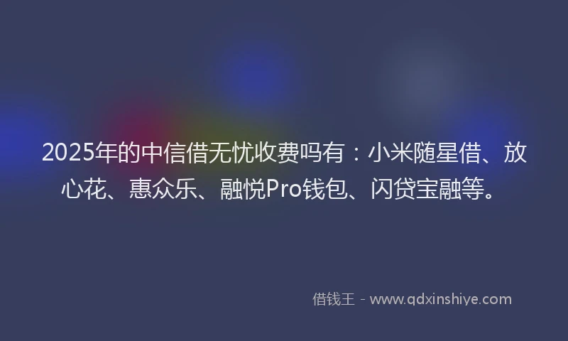 2025年的中信借无忧收费吗有：小米随星借、放心花、惠众乐、融悦Pro钱包、闪贷宝融等。