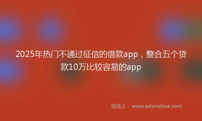 2025年热门不通过征信的借款app，整合五个贷款10万比较容易的app