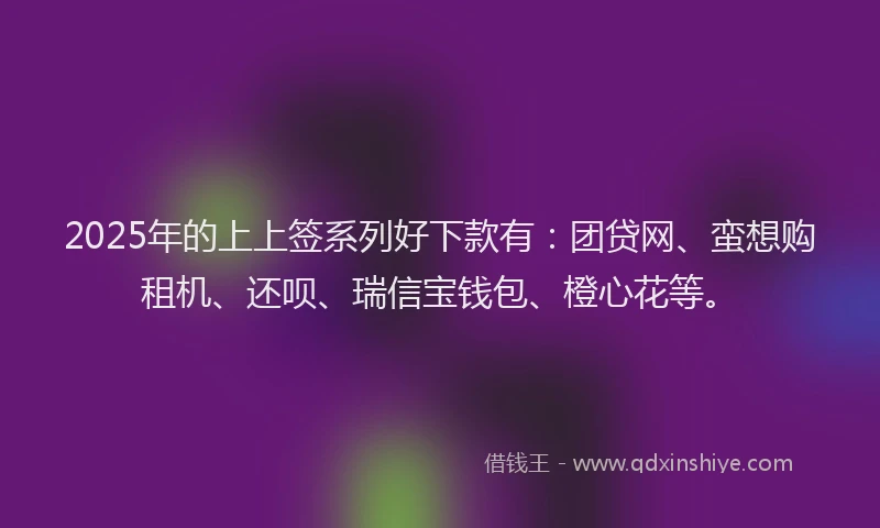 2025年的上上签系列好下款有：团贷网、蛮想购租机、还呗、瑞信宝钱包、橙心花等。