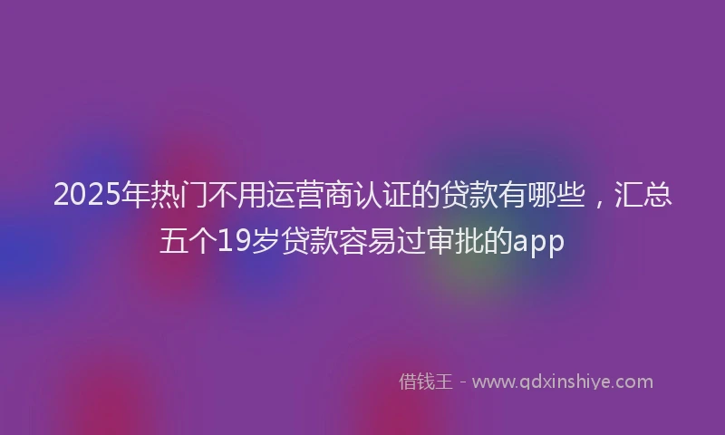 2025年热门不用运营商认证的贷款有哪些，汇总五个19岁贷款容易过审批的app