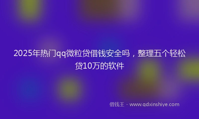 2025年热门qq微粒贷借钱安全吗，整理五个轻松贷10万的软件
